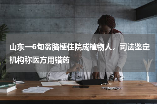 山东一6旬翁脑梗住院成植物人，司法鉴定机构称医方用错药
