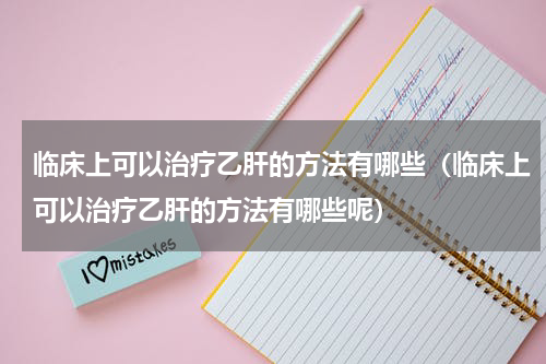 临床上可以治疗乙肝的方法有哪些（临床上可以治疗乙肝的方法有哪些呢）