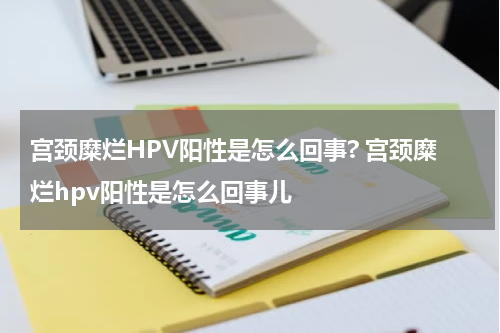 宫颈糜烂HPV阳性是怎么回事? 宫颈糜烂hpv阳性是怎么回事儿