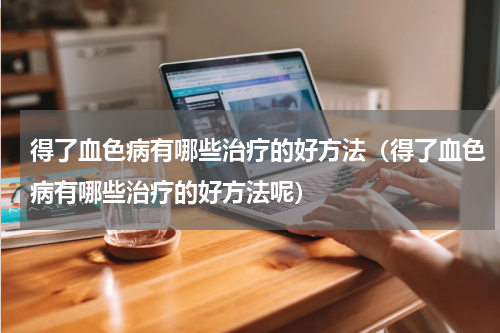 得了血色病有哪些治疗的好方法（得了血色病有哪些治疗的好方法呢）