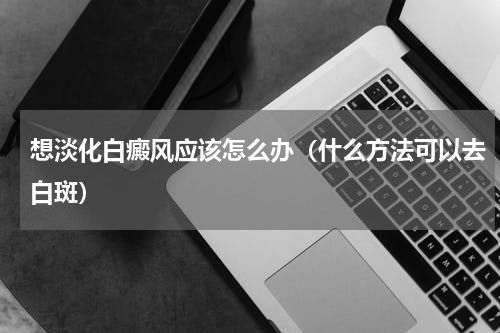 想淡化白癜风应该怎么办（什么方法可以去白斑）