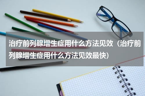 治疗前列腺增生症用什么方法见效（治疗前列腺增生症用什么方法见效最快）