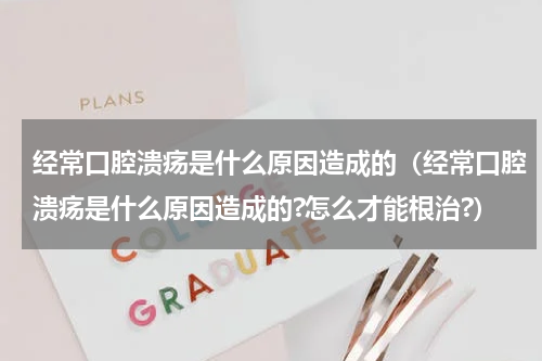 经常口腔溃疡是什么原因造成的（经常口腔溃疡是什么原因造成的?怎么才能根治?）