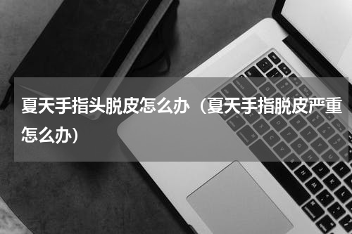 夏天手指头脱皮怎么办（夏天手指脱皮严重怎么办）