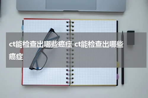ct能检查出哪些癌症 ct能检查出哪些癌症