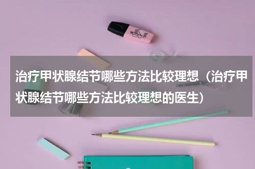 治疗甲状腺结节哪些方法比较理想（治疗甲状腺结节哪些方法比较理想的医生）
