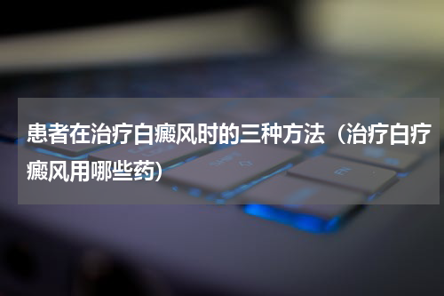 患者在治疗白癜风时的三种方法（治疗白疗癜风用哪些药）