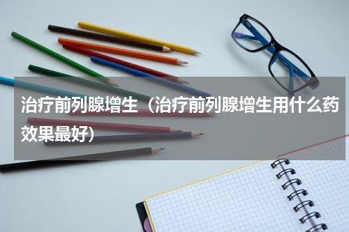 治疗前列腺增生（治疗前列腺增生用什么药效果最好）