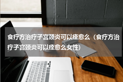 食疗方治疗子宫颈炎可以痊愈么（食疗方治疗子宫颈炎可以痊愈么女性）