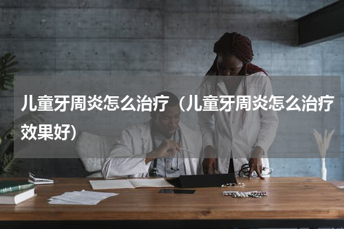 儿童牙周炎怎么治疗（儿童牙周炎怎么治疗效果好）