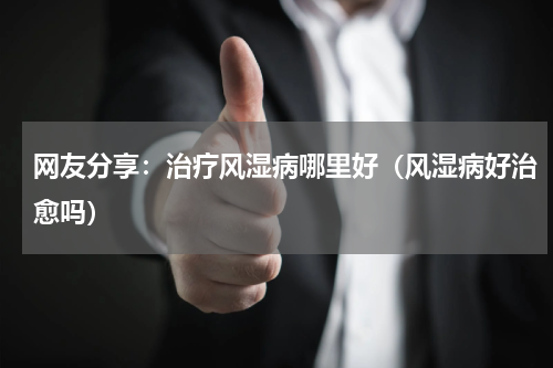 网友分享：治疗风湿病哪里好（风湿病好治愈吗）
