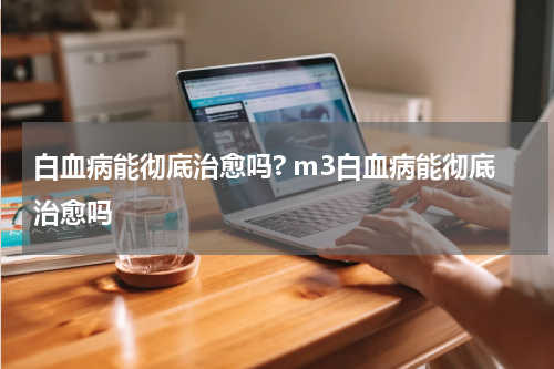 白血病能彻底治愈吗? m3白血病能彻底治愈吗