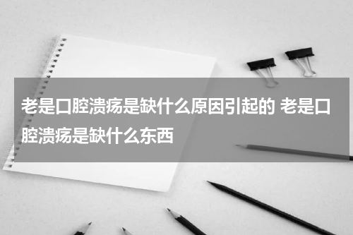 老是口腔溃疡是缺什么原因引起的 老是口腔溃疡是缺什么东西