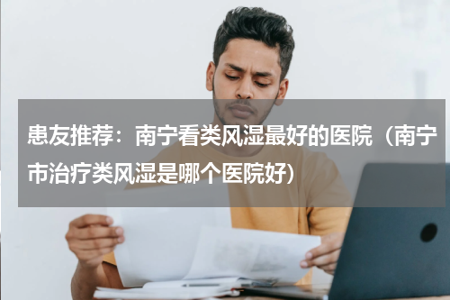 患友推荐：南宁看类风湿最好的医院（南宁市治疗类风湿是哪个医院好）