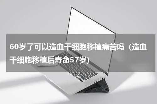 60岁了可以造血干细胞移植痛苦吗（造血干细胞移植后寿命57岁）