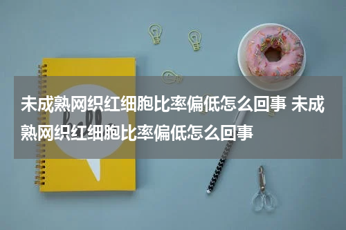 未成熟网织红细胞比率偏低怎么回事 未成熟网织红细胞比率偏低怎么回事