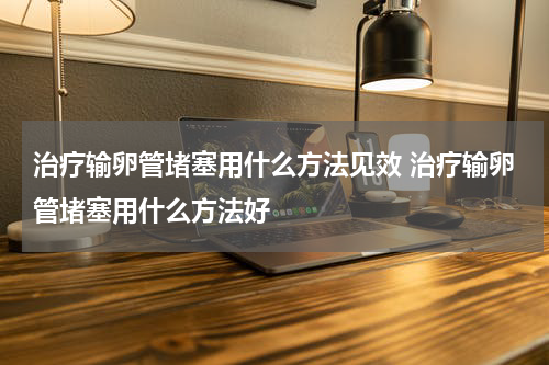 治疗输卵管堵塞用什么方法见效 治疗输卵管堵塞用什么方法好