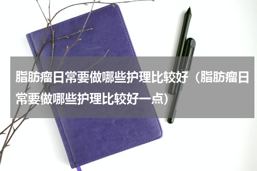 脂肪瘤日常要做哪些护理比较好（脂肪瘤日常要做哪些护理比较好一点）