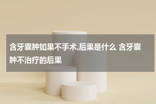 含牙囊肿如果不手术,后果是什么 含牙囊肿不治疗的后果