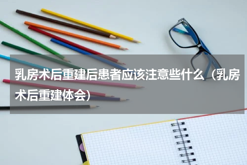 乳房术后重建后患者应该注意些什么（乳房术后重建体会）