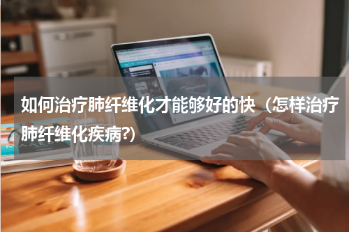 如何治疗肺纤维化才能够好的快（怎样治疗肺纤维化疾病?）