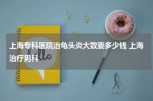 上海专科医院治龟头炎大致要多少钱 上海治疗男科