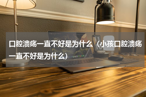 口腔溃疡一直不好是为什么（小孩口腔溃疡一直不好是为什么）