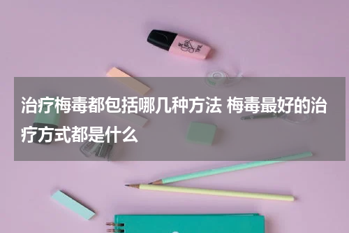 治疗梅毒都包括哪几种方法 梅毒最好的治疗方式都是什么