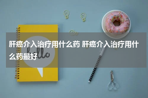 肝癌介入治疗用什么药 肝癌介入治疗用什么药最好
