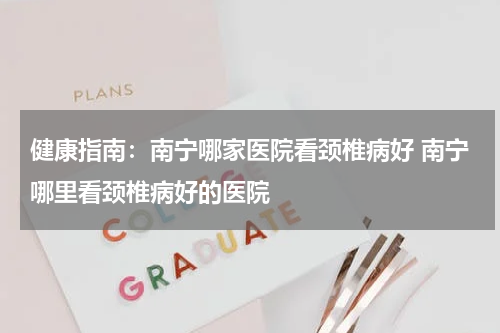 健康指南：南宁哪家医院看颈椎病好 南宁哪里看颈椎病好的医院