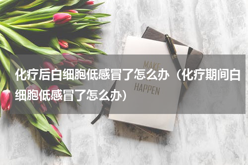 化疗后白细胞低感冒了怎么办（化疗期间白细胞低感冒了怎么办）