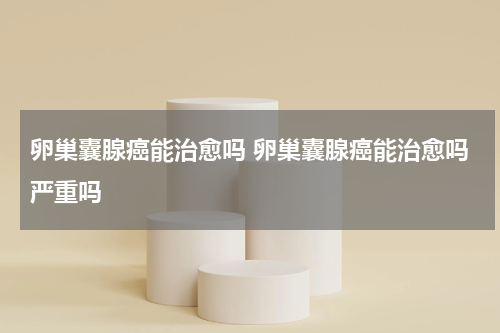 卵巢囊腺癌能治愈吗 卵巢囊腺癌能治愈吗严重吗