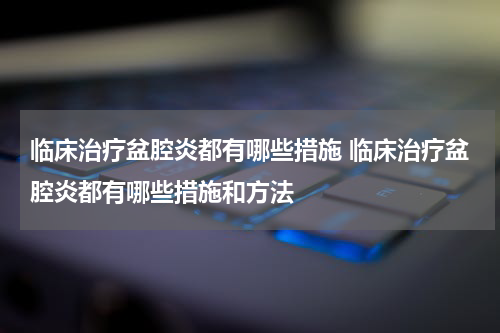 临床治疗盆腔炎都有哪些措施 临床治疗盆腔炎都有哪些措施和方法