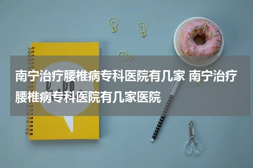 南宁治疗腰椎病专科医院有几家 南宁治疗腰椎病专科医院有几家医院