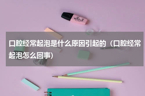 口腔经常起泡是什么原因引起的（口腔经常起泡怎么回事）