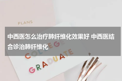 中西医怎么治疗肺纤维化效果好 中西医结合诊治肺纤维化