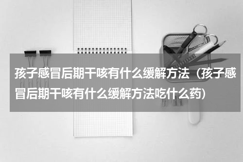 孩子感冒后期干咳有什么缓解方法（孩子感冒后期干咳有什么缓解方法吃什么药）