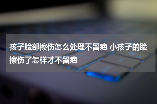 孩子脸部擦伤怎么处理不留疤 小孩子的脸擦伤了怎样才不留疤