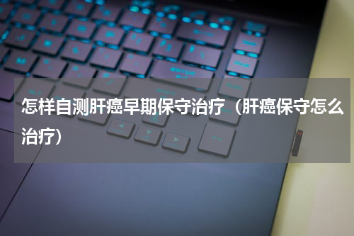 怎样自测肝癌早期保守治疗（肝癌保守怎么治疗）