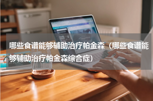 哪些食谱能够辅助治疗帕金森（哪些食谱能够辅助治疗帕金森综合症）
