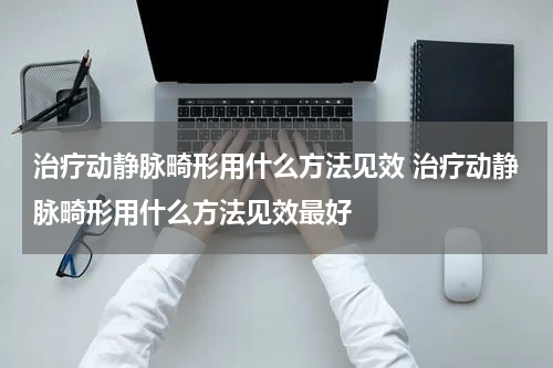 治疗动静脉畸形用什么方法见效 治疗动静脉畸形用什么方法见效最好