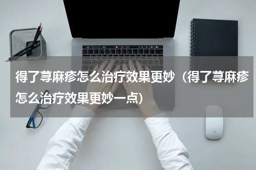 得了荨麻疹怎么治疗效果更妙（得了荨麻疹怎么治疗效果更妙一点）
