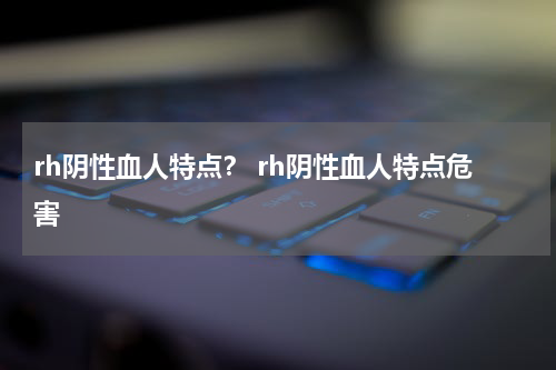 rh阴性血人特点？ rh阴性血人特点危害