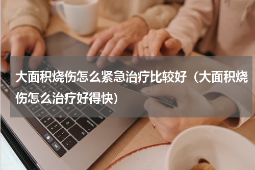 大面积烧伤怎么紧急治疗比较好（大面积烧伤怎么治疗好得快）