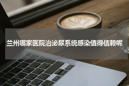 兰州哪家医院治泌尿系统感染值得信赖呢