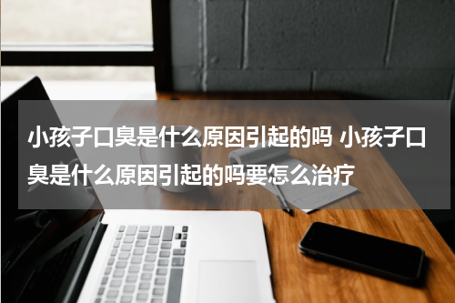 小孩子口臭是什么原因引起的吗 小孩子口臭是什么原因引起的吗要怎么治疗