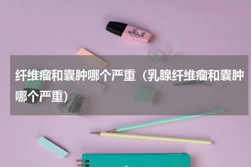 纤维瘤和囊肿哪个严重（乳腺纤维瘤和囊肿哪个严重）