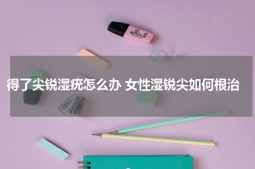 得了尖锐湿疣怎么办 女性湿锐尖如何根治