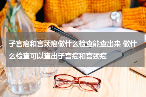 子宫癌和宫颈癌做什么检查能查出来 做什么检查可以查出子宫癌和宫颈癌