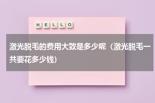 激光脱毛的费用大致是多少呢（激光脱毛一共要花多少钱）